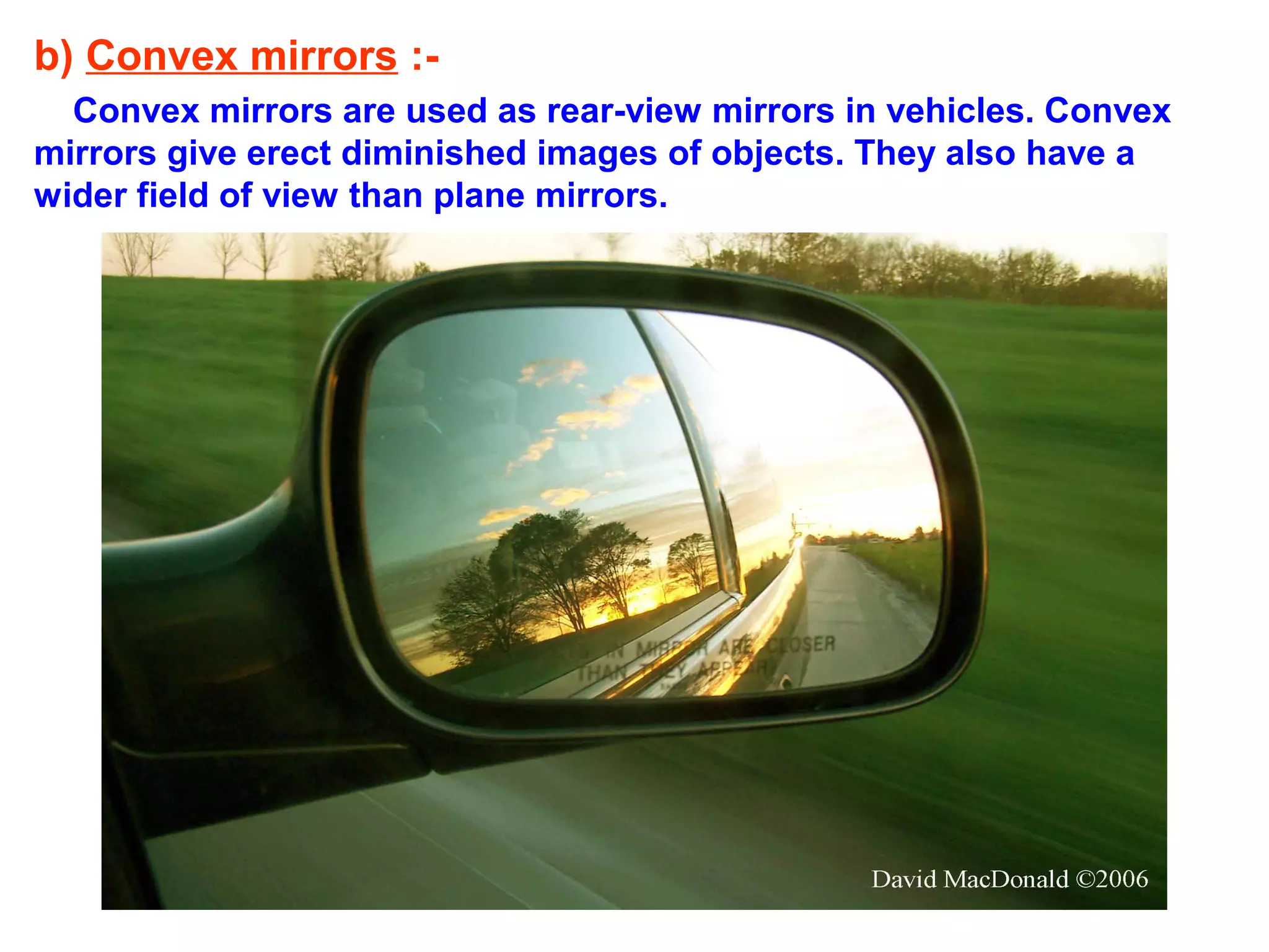 b) Convex mirrors :Convex mirrors are used as rear-view mirrors in vehicles. Convex
mirrors give erect diminished images of objects. They also have a
wider field of view than plane mirrors.

 