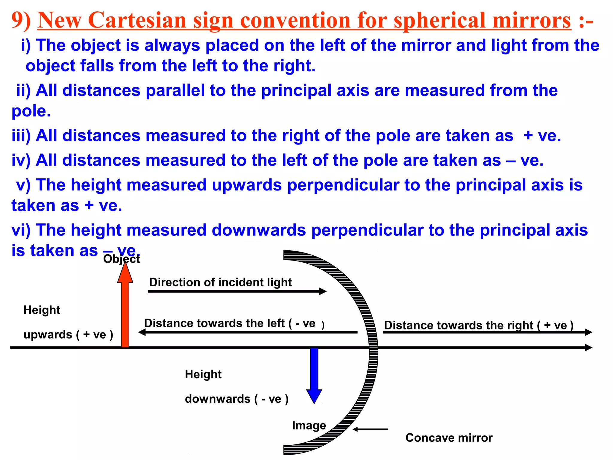 9) New Cartesian sign convention for spherical mirrors :i) The object is always placed on the left of the mirror and light from the
object falls from the left to the right.
ii) All distances parallel to the principal axis are measured from the
pole.
iii) All distances measured to the right of the pole are taken as + ve.
iv) All distances measured to the left of the pole are taken as – ve.
v) The height measured upwards perpendicular to the principal axis is
taken as + ve.
vi) The height measured downwards perpendicular to the principal axis
is taken as – ve.
Object
Direction of incident light
Height
upwards ( + ve )

Distance towards the left ( - ve )

Distance towards the right ( + ve )

Height
downwards ( - ve )
Image

Concave mirror

 