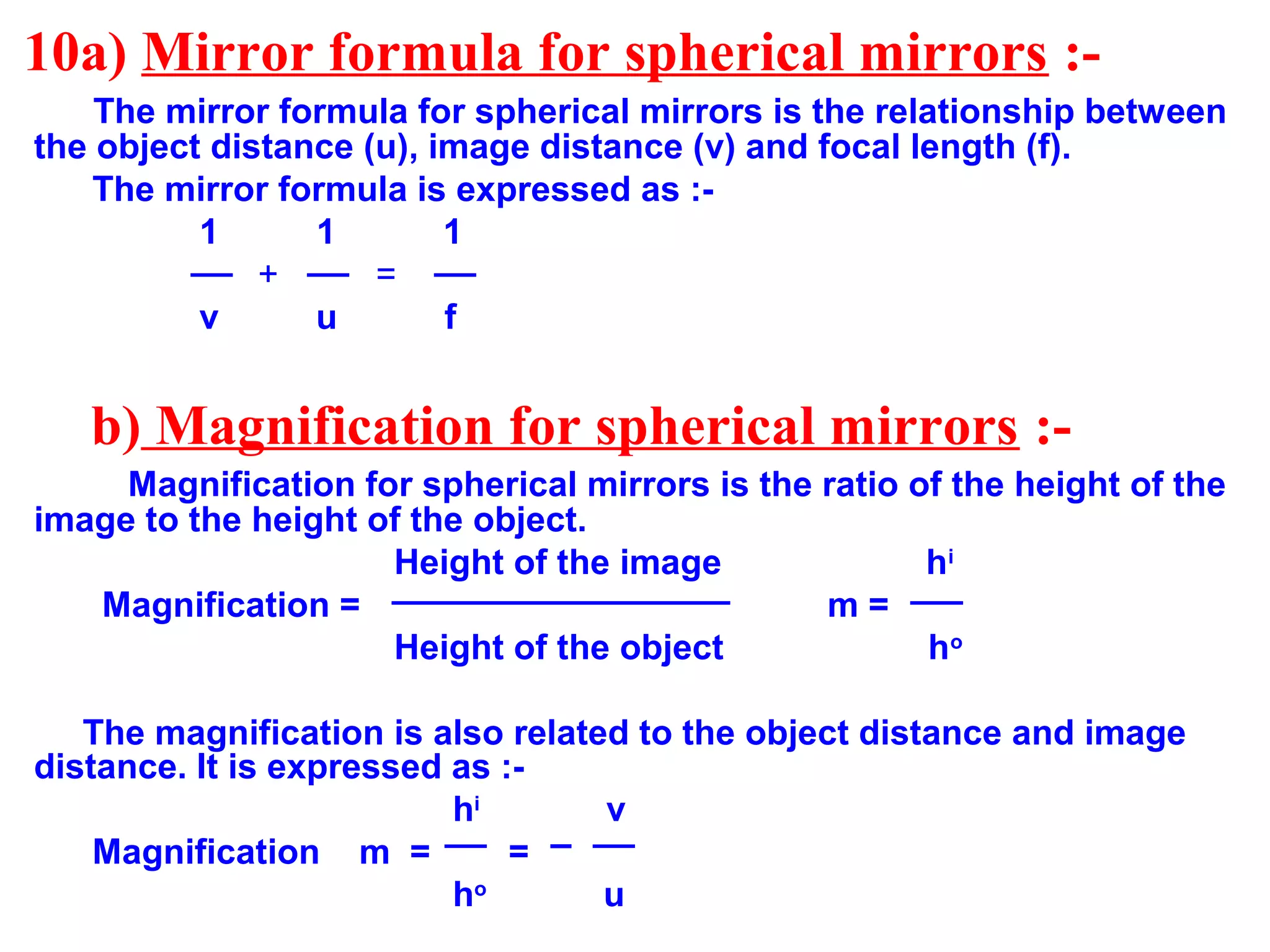 10a) Mirror formula for spherical mirrors :The mirror formula for spherical mirrors is the relationship between
the object distance (u), image distance (v) and focal length (f).
The mirror formula is expressed as :1
1
1
+
=
v
u
f

b) Magnification for spherical mirrors :Magnification for spherical mirrors is the ratio of the height of the
image to the height of the object.
Height of the image
hi
Magnification =
m=
Height of the object
ho
The magnification is also related to the object distance and image
distance. It is expressed as :hi
v
Magnification m =
=
ho
u

 
