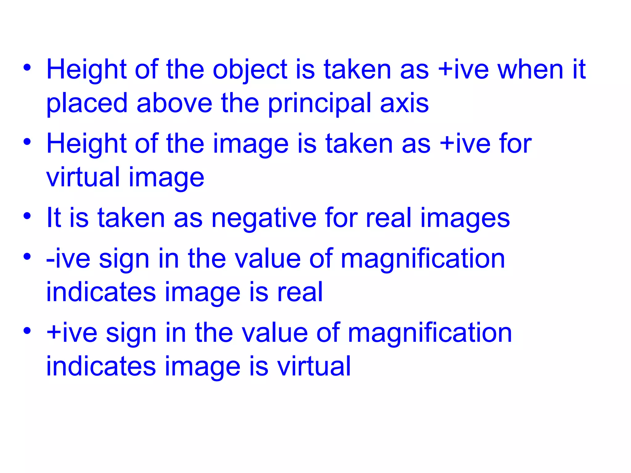 • Height of the object is taken as +ive when it
placed above the principal axis
• Height of the image is taken as +ive for
virtual image
• It is taken as negative for real images
• -ive sign in the value of magnification
indicates image is real
• +ive sign in the value of magnification
indicates image is virtual

 