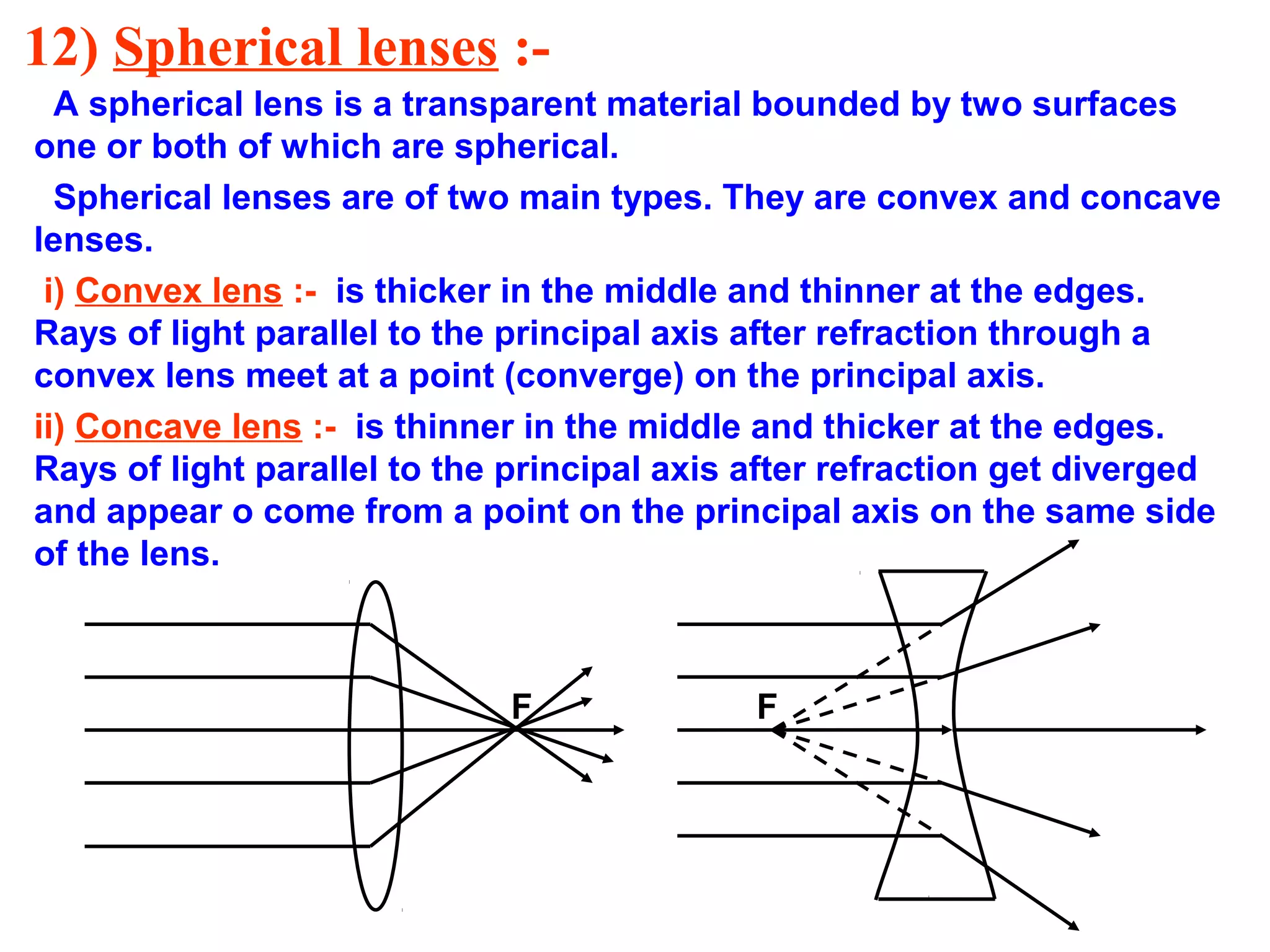 12) Spherical lenses :A spherical lens is a transparent material bounded by two surfaces
one or both of which are spherical.
Spherical lenses are of two main types. They are convex and concave
lenses.
i) Convex lens :- is thicker in the middle and thinner at the edges.
Rays of light parallel to the principal axis after refraction through a
convex lens meet at a point (converge) on the principal axis.
ii) Concave lens :- is thinner in the middle and thicker at the edges.
Rays of light parallel to the principal axis after refraction get diverged
and appear o come from a point on the principal axis on the same side
of the lens.

F

F

 