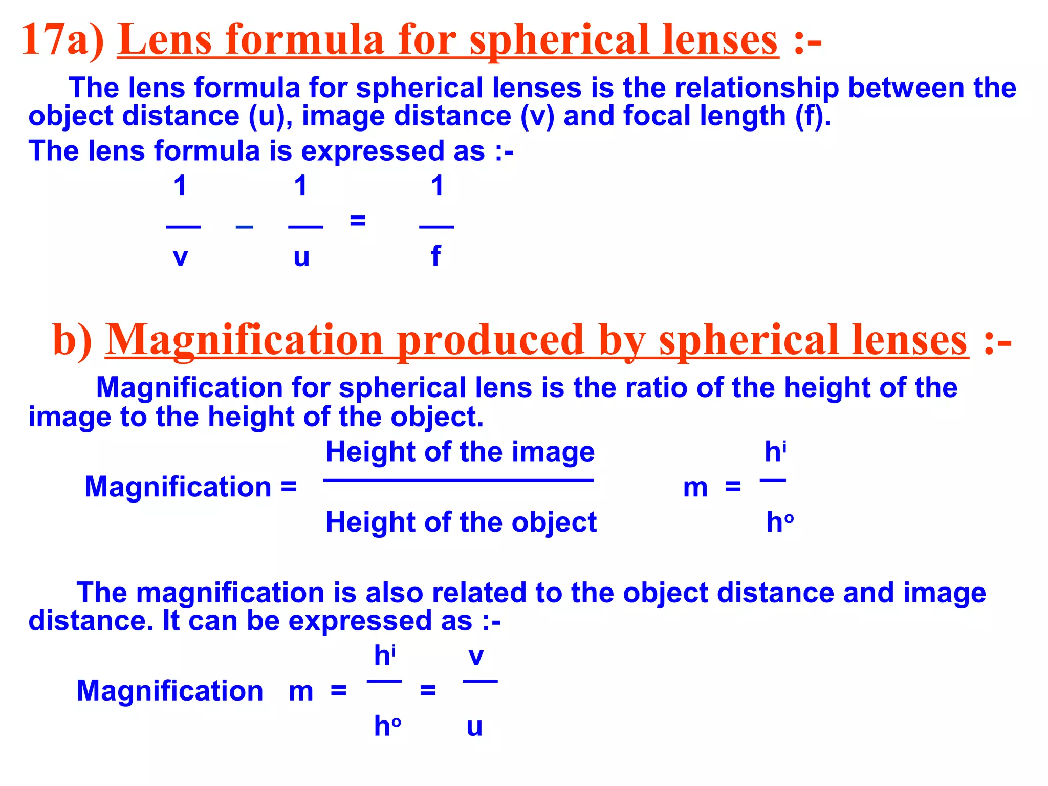 17a) Lens formula for spherical lenses :The lens formula for spherical lenses is the relationship between the
object distance (u), image distance (v) and focal length (f).
The lens formula is expressed as :1
1
1
=
v
u
f

b) Magnification produced by spherical lenses :Magnification for spherical lens is the ratio of the height of the
image to the height of the object.
Height of the image
hi
Magnification =
m =
Height of the object
ho
The magnification is also related to the object distance and image
distance. It can be expressed as :hi
v
Magnification m =
=
ho
u

 