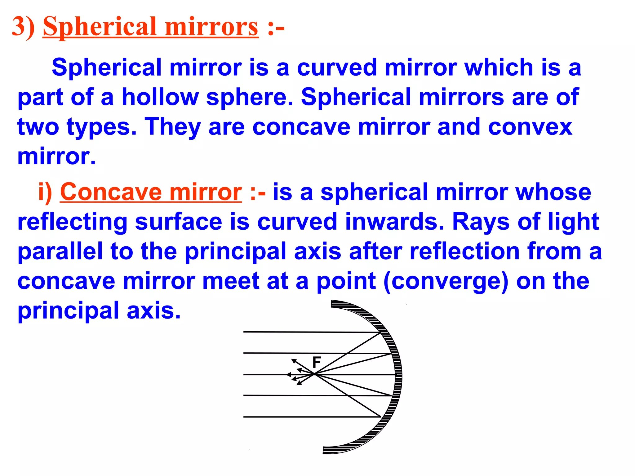 3) Spherical mirrors :Spherical mirror is a curved mirror which is a
part of a hollow sphere. Spherical mirrors are of
two types. They are concave mirror and convex
mirror.
i) Concave mirror :- is a spherical mirror whose
reflecting surface is curved inwards. Rays of light
parallel to the principal axis after reflection from a
concave mirror meet at a point (converge) on the
principal axis.
F

 