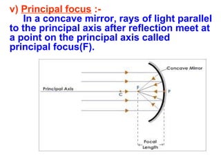 v) Principal focus :In a concave mirror, rays of light parallel
to the principal axis after reflection meet at
a point on the principal axis called
principal focus(F).

 