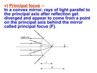 v) Principal focus :In a convex mirror, rays of light parallel to
the principal axis after reflection get
diverged and appear to come from a point
on the principal axis behind the mirror
called principal focus (F).

 