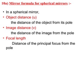 10a) Mirror formula for spherical mirrors :• In a spherical mirror,
• Object distance (u)
the distance of the object from its pole
• Image distance (v)
the distance of the image from the pole
• Focal length
Distance of the principal focus from the
pole

 