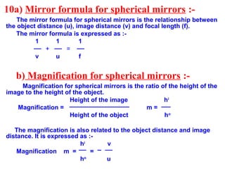 10a) Mirror formula for spherical mirrors :The mirror formula for spherical mirrors is the relationship between
the object distance (u), image distance (v) and focal length (f).
The mirror formula is expressed as :1
1
1
+
=
v
u
f

b) Magnification for spherical mirrors :Magnification for spherical mirrors is the ratio of the height of the
image to the height of the object.
Height of the image
hi
Magnification =
m=
Height of the object
ho
The magnification is also related to the object distance and image
distance. It is expressed as :hi
v
Magnification m =
=
ho
u

 