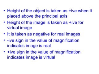 • Height of the object is taken as +ive when it
placed above the principal axis
• Height of the image is taken as +ive for
virtual image
• It is taken as negative for real images
• -ive sign in the value of magnification
indicates image is real
• +ive sign in the value of magnification
indicates image is virtual

 