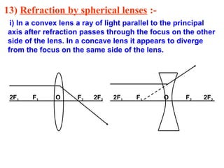 13) Refraction by spherical lenses :i) In a convex lens a ray of light parallel to the principal
axis after refraction passes through the focus on the other
side of the lens. In a concave lens it appears to diverge
from the focus on the same side of the lens.

2F1

F1

O

F2

2F2

2F1

F1

O

F2

2F2

 
