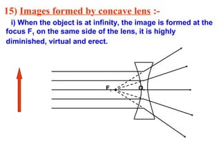 15) Images formed by concave lens :i) When the object is at infinity, the image is formed at the
focus F1 on the same side of the lens, it is highly
diminished, virtual and erect.

F1

O

 