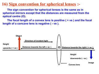 16) Sign convention for spherical lenses :The sign convention for spherical lenses is the same as in
spherical mirrors except that the distances are measured from the
optical centre (O).
The focal length of a convex lens is positive ( + ve ) and the focal
length of a concave lens is negative ( - ve ).

Object
Direction of incident light
Height
upwards ( + ve )

Distance towards the left (- ve )

O

Distance towards the right ( + ve )

Height
downwards ( - ve )
Convex lens

Image

 