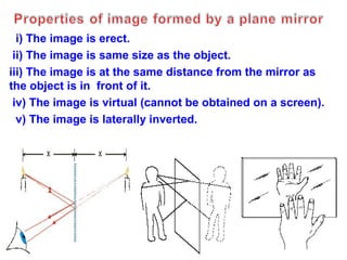 i) The image is erect.
ii) The image is same size as the object.
iii) The image is at the same distance from the mirror as
the object is in front of it.
iv) The image is virtual (cannot be obtained on a screen).
v) The image is laterally inverted.

 