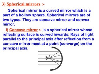 3) Spherical mirrors :Spherical mirror is a curved mirror which is a
part of a hollow sphere. Spherical mirrors are of
two types. They are concave mirror and convex
mirror.
i) Concave mirror :- is a spherical mirror whose
reflecting surface is curved inwards. Rays of light
parallel to the principal axis after reflection from a
concave mirror meet at a point (converge) on the
principal axis.
F

 