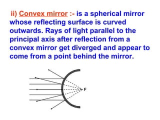 ii) Convex mirror :- is a spherical mirror
whose reflecting surface is curved
outwards. Rays of light parallel to the
principal axis after reflection from a
convex mirror get diverged and appear to
come from a point behind the mirror.

F

 