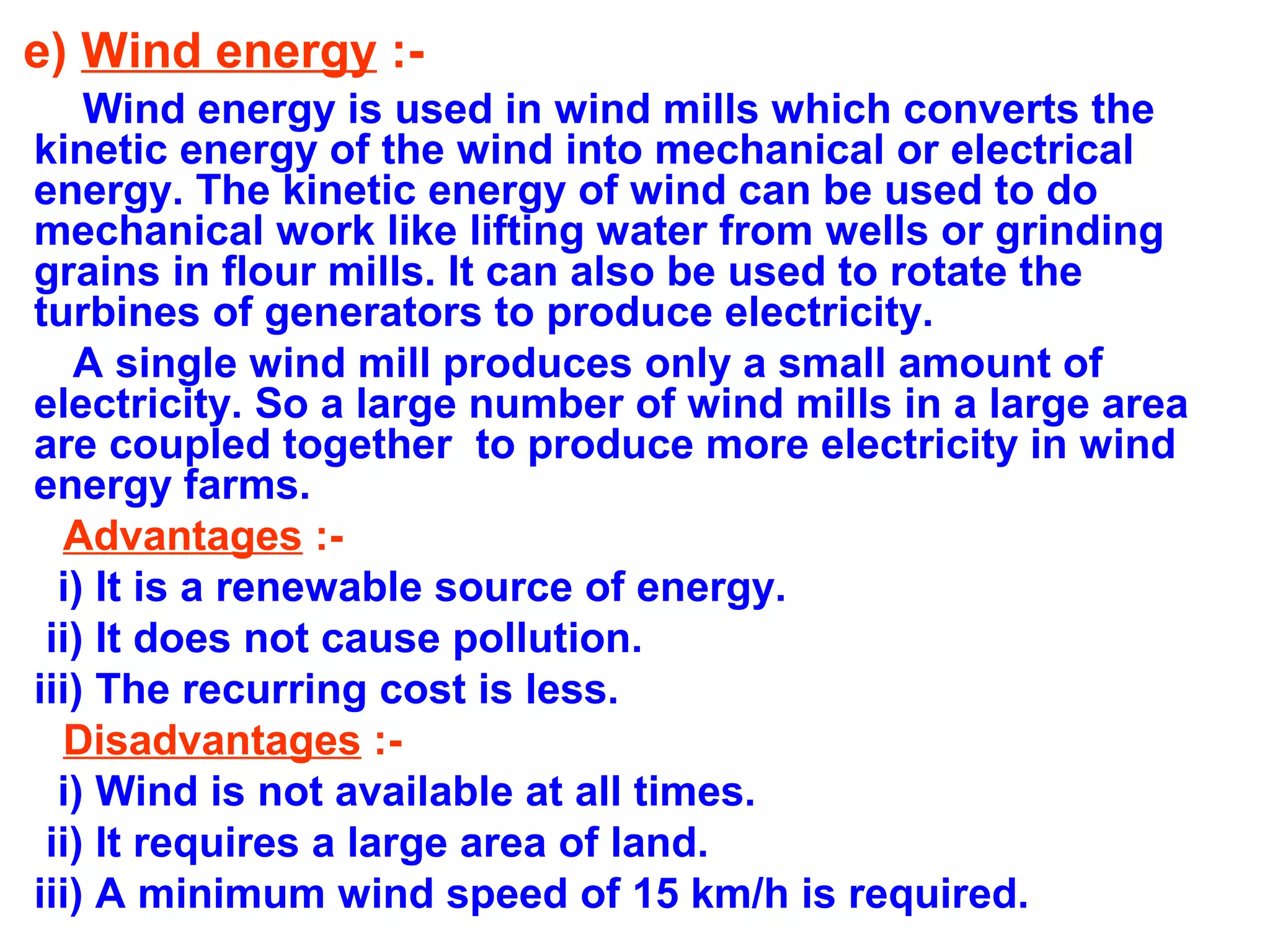 e) Wind energy :Wind energy is used in wind mills which converts the
kinetic energy of the wind into mechanical or electrical
energy. The kinetic energy of wind can be used to do
mechanical work like lifting water from wells or grinding
grains in flour mills. It can also be used to rotate the
turbines of generators to produce electricity.
A single wind mill produces only a small amount of
electricity. So a large number of wind mills in a large area
are coupled together to produce more electricity in wind
energy farms.
Advantages :i) It is a renewable source of energy.
ii) It does not cause pollution.
iii) The recurring cost is less.
Disadvantages :i) Wind is not available at all times.
ii) It requires a large area of land.
iii) A minimum wind speed of 15 km/h is required.

 