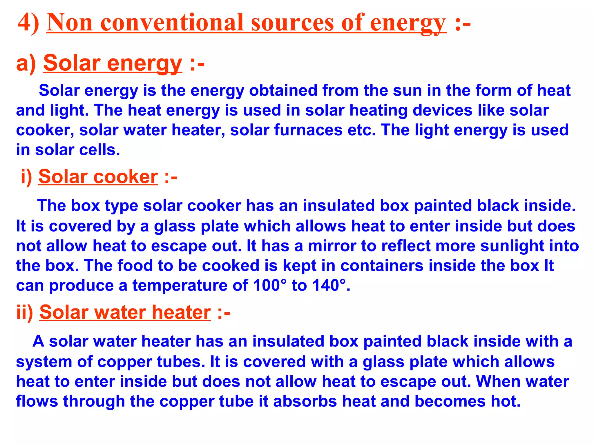 4) Non conventional sources of energy :a) Solar energy :Solar energy is the energy obtained from the sun in the form of heat
and light. The heat energy is used in solar heating devices like solar
cooker, solar water heater, solar furnaces etc. The light energy is used
in solar cells.

i) Solar cooker :The box type solar cooker has an insulated box painted black inside.
It is covered by a glass plate which allows heat to enter inside but does
not allow heat to escape out. It has a mirror to reflect more sunlight into
the box. The food to be cooked is kept in containers inside the box It
can produce a temperature of 100° to 140°.

ii) Solar water heater :A solar water heater has an insulated box painted black inside with a
system of copper tubes. It is covered with a glass plate which allows
heat to enter inside but does not allow heat to escape out. When water
flows through the copper tube it absorbs heat and becomes hot.

 