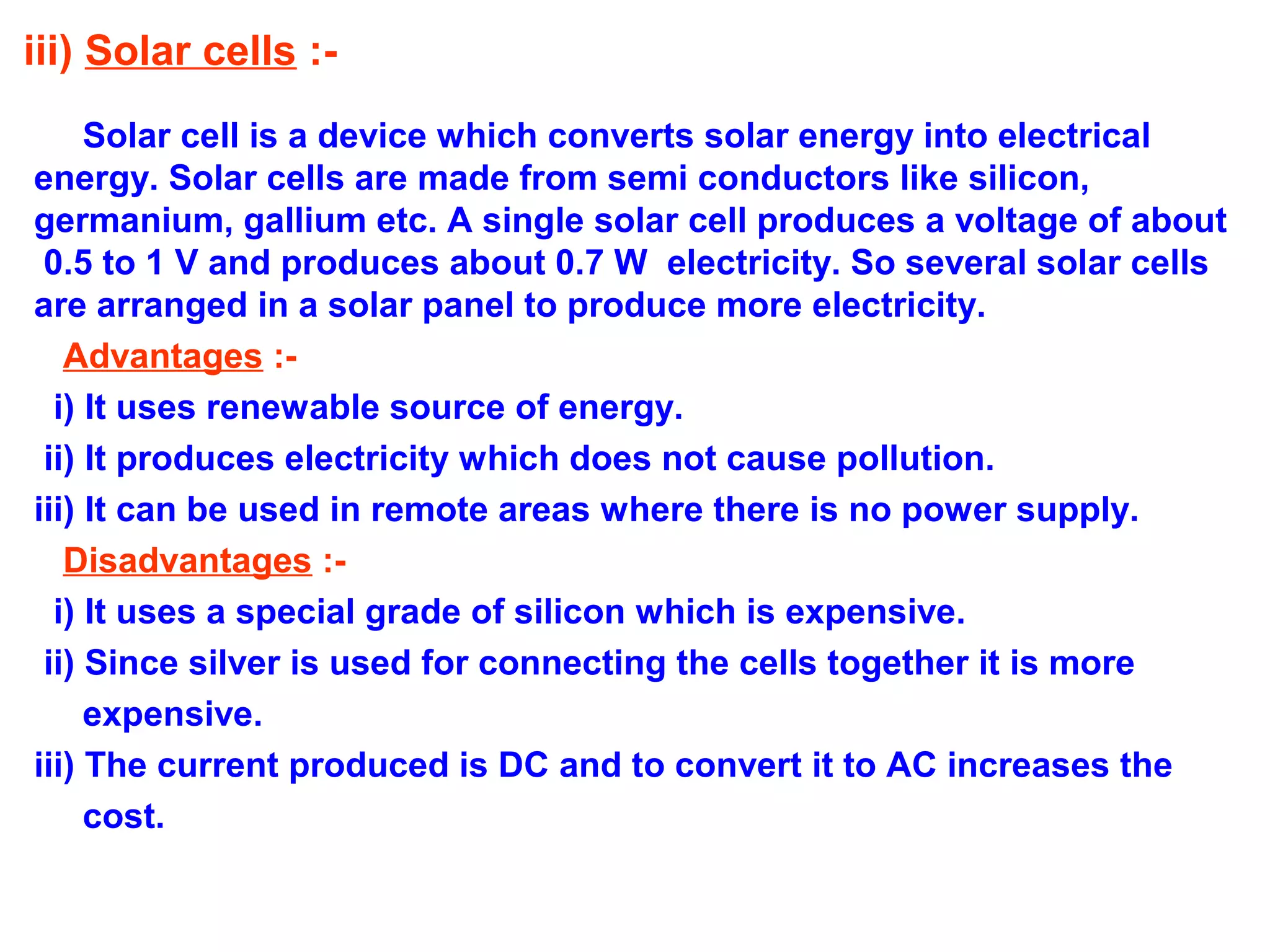 iii) Solar cells :Solar cell is a device which converts solar energy into electrical
energy. Solar cells are made from semi conductors like silicon,
germanium, gallium etc. A single solar cell produces a voltage of about
0.5 to 1 V and produces about 0.7 W electricity. So several solar cells
are arranged in a solar panel to produce more electricity.
Advantages :i) It uses renewable source of energy.
ii) It produces electricity which does not cause pollution.
iii) It can be used in remote areas where there is no power supply.
Disadvantages :i) It uses a special grade of silicon which is expensive.
ii) Since silver is used for connecting the cells together it is more
expensive.
iii) The current produced is DC and to convert it to AC increases the
cost.

 