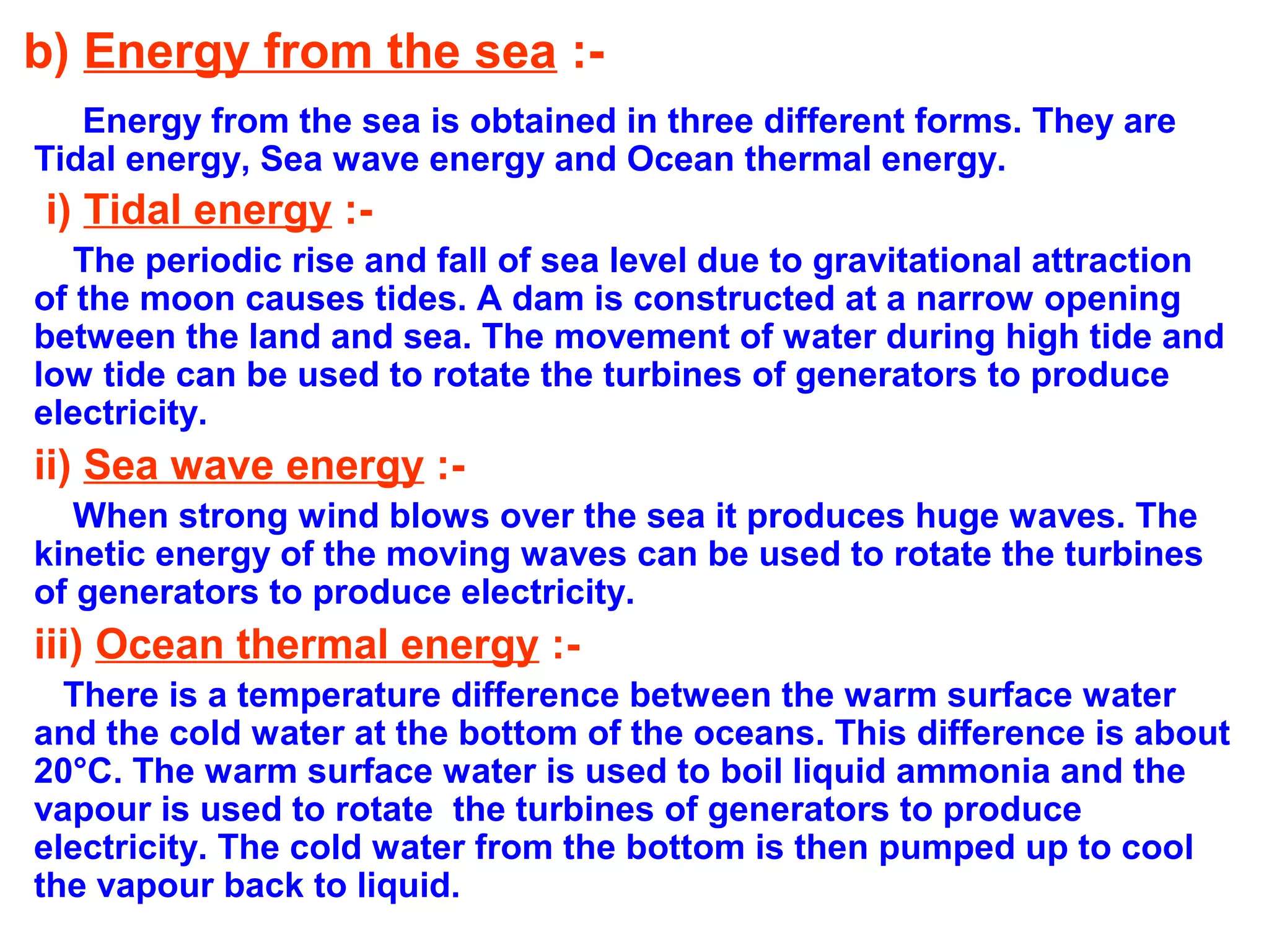 b) Energy from the sea :Energy from the sea is obtained in three different forms. They are
Tidal energy, Sea wave energy and Ocean thermal energy.

i) Tidal energy :The periodic rise and fall of sea level due to gravitational attraction
of the moon causes tides. A dam is constructed at a narrow opening
between the land and sea. The movement of water during high tide and
low tide can be used to rotate the turbines of generators to produce
electricity.

ii) Sea wave energy :When strong wind blows over the sea it produces huge waves. The
kinetic energy of the moving waves can be used to rotate the turbines
of generators to produce electricity.

iii) Ocean thermal energy :There is a temperature difference between the warm surface water
and the cold water at the bottom of the oceans. This difference is about
20°C. The warm surface water is used to boil liquid ammonia and the
vapour is used to rotate the turbines of generators to produce
electricity. The cold water from the bottom is then pumped up to cool
the vapour back to liquid.

 