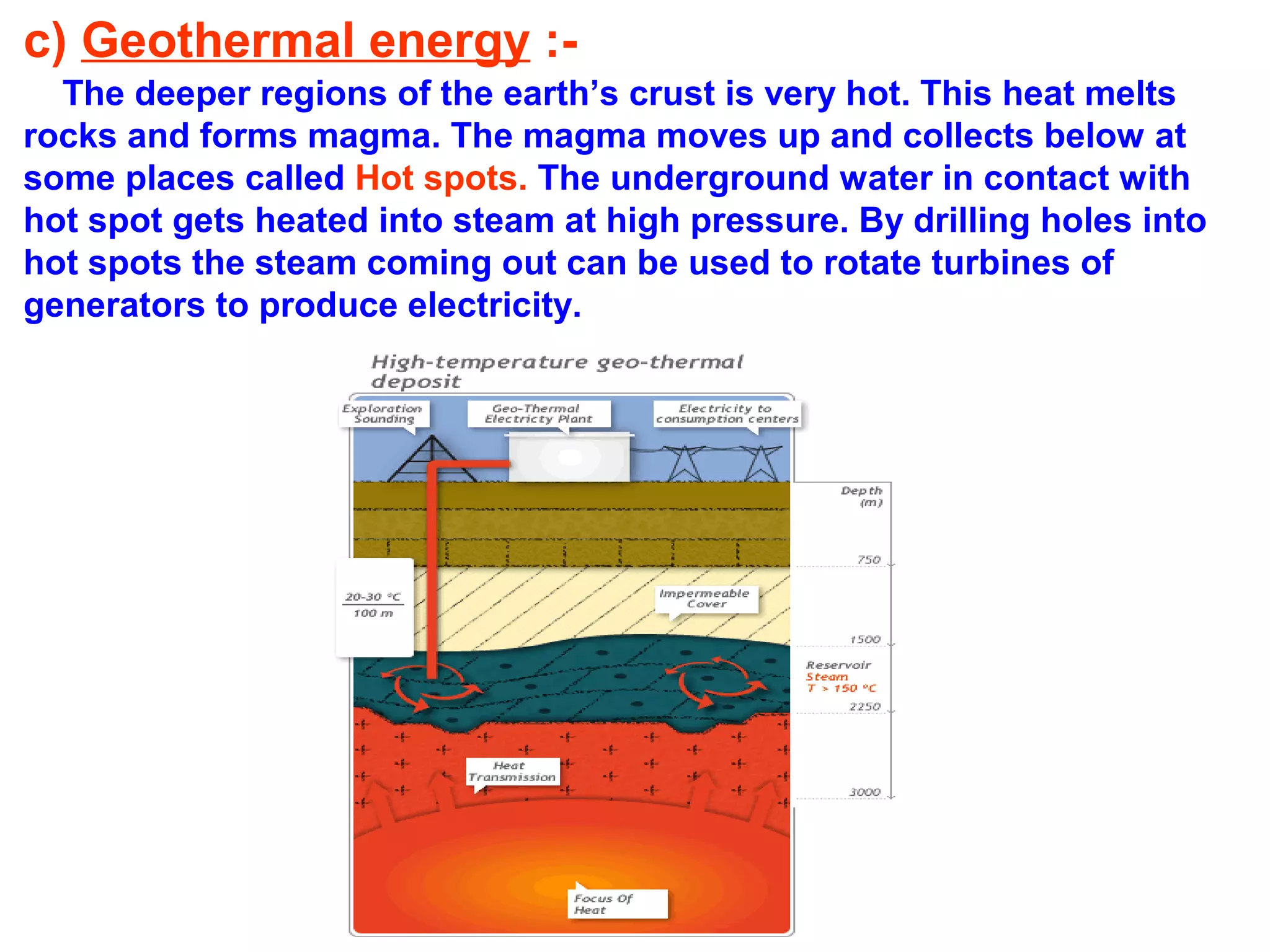 c) Geothermal energy :The deeper regions of the earth’s crust is very hot. This heat melts
rocks and forms magma. The magma moves up and collects below at
some places called Hot spots. The underground water in contact with
hot spot gets heated into steam at high pressure. By drilling holes into
hot spots the steam coming out can be used to rotate turbines of
generators to produce electricity.

 