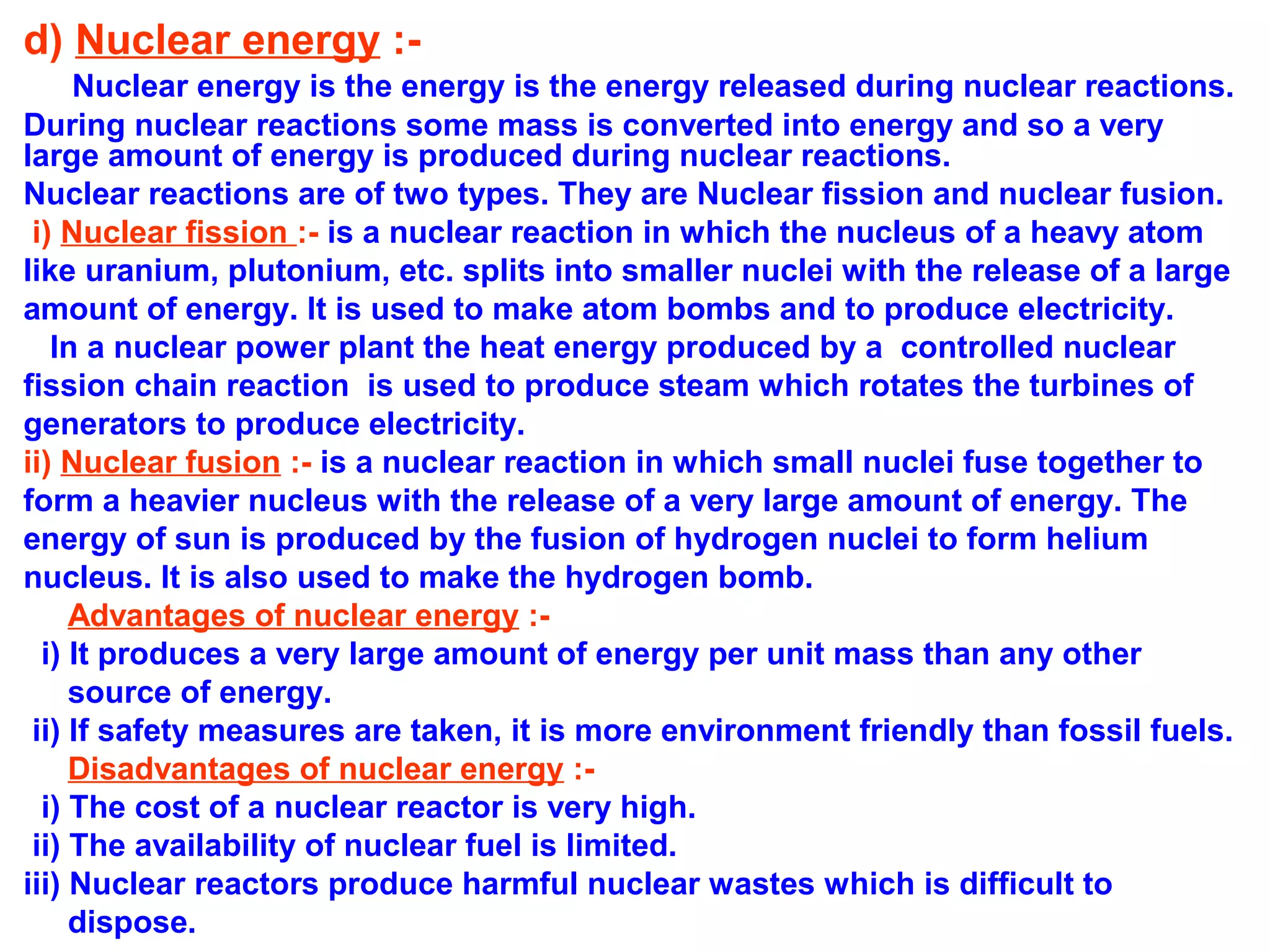 d) Nuclear energy :Nuclear energy is the energy is the energy released during nuclear reactions.
During nuclear reactions some mass is converted into energy and so a very
large amount of energy is produced during nuclear reactions.
Nuclear reactions are of two types. They are Nuclear fission and nuclear fusion.
i) Nuclear fission :- is a nuclear reaction in which the nucleus of a heavy atom
like uranium, plutonium, etc. splits into smaller nuclei with the release of a large
amount of energy. It is used to make atom bombs and to produce electricity.
In a nuclear power plant the heat energy produced by a controlled nuclear
fission chain reaction is used to produce steam which rotates the turbines of
generators to produce electricity.
ii) Nuclear fusion :- is a nuclear reaction in which small nuclei fuse together to
form a heavier nucleus with the release of a very large amount of energy. The
energy of sun is produced by the fusion of hydrogen nuclei to form helium
nucleus. It is also used to make the hydrogen bomb.
Advantages of nuclear energy :i) It produces a very large amount of energy per unit mass than any other
source of energy.
ii) If safety measures are taken, it is more environment friendly than fossil fuels.
Disadvantages of nuclear energy :i) The cost of a nuclear reactor is very high.
ii) The availability of nuclear fuel is limited.
iii) Nuclear reactors produce harmful nuclear wastes which is difficult to
dispose.

 