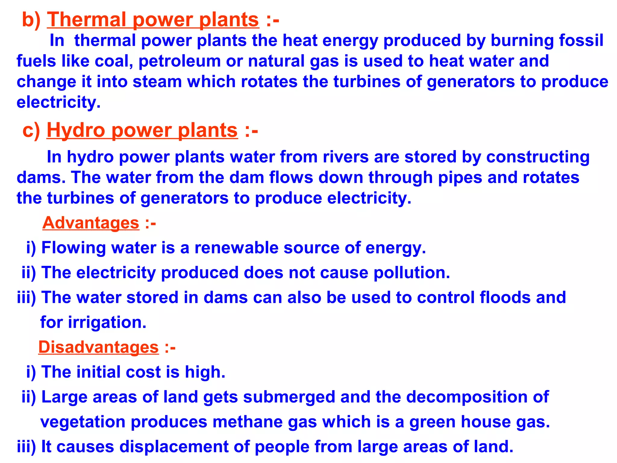 b) Thermal power plants :-

In thermal power plants the heat energy produced by burning fossil
fuels like coal, petroleum or natural gas is used to heat water and
change it into steam which rotates the turbines of generators to produce
electricity.

c) Hydro power plants :In hydro power plants water from rivers are stored by constructing
dams. The water from the dam flows down through pipes and rotates
the turbines of generators to produce electricity.
Advantages :i) Flowing water is a renewable source of energy.
ii) The electricity produced does not cause pollution.
iii) The water stored in dams can also be used to control floods and
for irrigation.
Disadvantages :i) The initial cost is high.
ii) Large areas of land gets submerged and the decomposition of
vegetation produces methane gas which is a green house gas.
iii) It causes displacement of people from large areas of land.

 