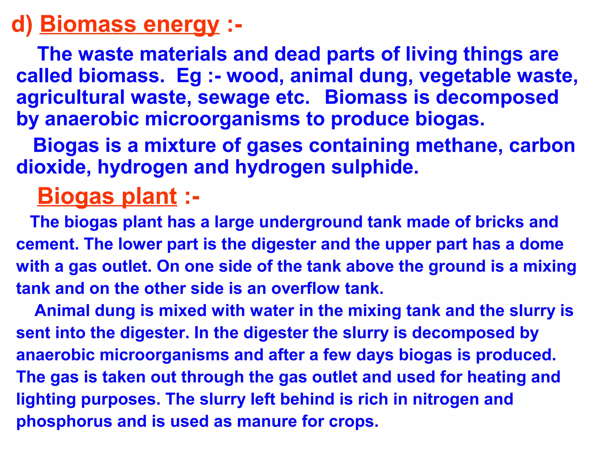 d) Biomass energy :The waste materials and dead parts of living things are
called biomass. Eg :- wood, animal dung, vegetable waste,
agricultural waste, sewage etc. Biomass is decomposed
by anaerobic microorganisms to produce biogas.
Biogas is a mixture of gases containing methane, carbon
dioxide, hydrogen and hydrogen sulphide.

Biogas plant :The biogas plant has a large underground tank made of bricks and
cement. The lower part is the digester and the upper part has a dome
with a gas outlet. On one side of the tank above the ground is a mixing
tank and on the other side is an overflow tank.
Animal dung is mixed with water in the mixing tank and the slurry is
sent into the digester. In the digester the slurry is decomposed by
anaerobic microorganisms and after a few days biogas is produced.
The gas is taken out through the gas outlet and used for heating and
lighting purposes. The slurry left behind is rich in nitrogen and
phosphorus and is used as manure for crops.

 