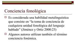 Conciencia fonológica




Es considerada una habilidad metalinguística
que consiste en “la toma de conciencia de
cualquiera unidad fonológica del lenguaje
hablado” (Jiménez y Ortiz 2000:23)
Algunos autores utilizan también el término
conciencia fonémica.

 