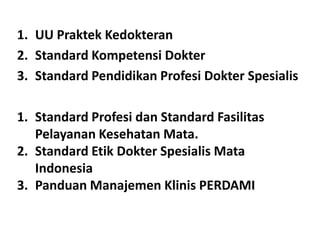 1. UU Praktek Kedokteran
2. Standard Kompetensi Dokter
3. Standard Pendidikan Profesi Dokter Spesialis
1. Standard Profesi dan Standard Fasilitas
Pelayanan Kesehatan Mata.
2. Standard Etik Dokter Spesialis Mata
Indonesia
3. Panduan Manajemen Klinis PERDAMI

 