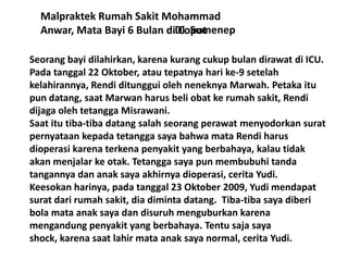 Malpraktek Rumah Sakit Mohammad
Anwar, Mata Bayi 6 Bulan diDi Sumenep
Copot
Seorang bayi dilahirkan, karena kurang cukup bulan dirawat di ICU.
Pada tanggal 22 Oktober, atau tepatnya hari ke-9 setelah
kelahirannya, Rendi ditunggui oleh neneknya Marwah. Petaka itu
pun datang, saat Marwan harus beli obat ke rumah sakit, Rendi
dijaga oleh tetangga Misrawani.
Saat itu tiba-tiba datang salah seorang perawat menyodorkan surat
pernyataan kepada tetangga saya bahwa mata Rendi harus
dioperasi karena terkena penyakit yang berbahaya, kalau tidak
akan menjalar ke otak. Tetangga saya pun membubuhi tanda
tangannya dan anak saya akhirnya dioperasi, cerita Yudi.
Keesokan harinya, pada tanggal 23 Oktober 2009, Yudi mendapat
surat dari rumah sakit, dia diminta datang. Tiba-tiba saya diberi
bola mata anak saya dan disuruh menguburkan karena
mengandung penyakit yang berbahaya. Tentu saja saya
shock, karena saat lahir mata anak saya normal, cerita Yudi.

 