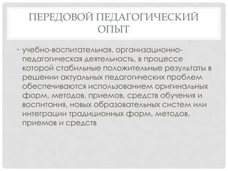 ПЕРЕДОВОЙ ПЕДАГОГИЧЕСКИЙ
ОПЫТ
• учебно-воспитательная, организационнопедагогическая деятельность, в процессе
которой стабильные положительные результаты в
решении актуальных педагогических проблем
обеспечиваются использованием оригинальных
форм, методов, приемов, средств обучения и
воспитания, новых образовательных систем или
интеграции традиционных форм, методов,
приемов и средств

 