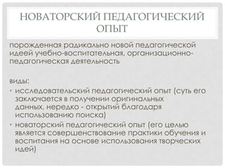 НОВАТОРСКИЙ ПЕДАГОГИЧЕСКИЙ
ОПЫТ
порожденная радикально новой педагогической
идеей учебно-воспитательная, организационнопедагогическая деятельность
виды:
• исследовательский педагогический опыт (суть его
заключается в получении оригинальных
данных, нередко - открытий благодаря
использованию поиска)
• новаторский педагогический опыт (его целью
является совершенствование практики обучения и
воспитания на основе использования творческих
идей)

 