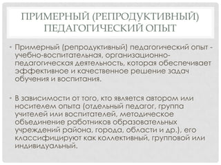 ПРИМЕРНЫЙ (РЕПРОДУКТИВНЫЙ)
ПЕДАГОГИЧЕСКИЙ ОПЫТ
• Примерный (репродуктивный) педагогический опыт учебно-воспитательная, организационнопедагогическая деятельность, которая обеспечивает
эффективное и качественное решение задач
обучения и воспитания.
• В зависимости от того, кто является автором или
носителем опыта (отдельный педагог, группа
учителей или воспитателей, методическое
объединение работников образовательных
учреждений района, города, области и др.), его
классифицируют как коллективный, групповой или
индивидуальный.

 
