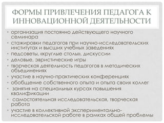 ФОРМЫ ПРИВЛЕЧЕНИЯ ПЕДАГОГА К
ИННОВАЦИОННОЙ ДЕЯТЕЛЬНОСТИ
• организация постоянно действующего научного
семинара
• стажировки педагогов при научно-исследовательских
институтах и высших учебных заведениях
• педсоветы, «круглые столы», дискуссии
• деловые, эвристические игры
• творческая деятельность педагогов в методических
объединениях
• участие в научно-практических конференциях
• обобщение собственного опыта и опыта своих коллег
• занятия на специальных курсах повышения
квалификации
• самостоятельная исследовательская, творческая
работа
• участие в коллективной экспериментальноисследовательской работе в рамках общей проблемы

 