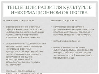 ТЕНДЕНЦИИ РАЗВИТИЯ КУЛЬТУРЫ В
ИНФОРМАЦИОННОМ ОБЩЕСТВЕ.
положительного характера

негативного характера

• распространение в различных
сферах жизнедеятельности таких
информационных технологий как
мультимедиа, гипертекста и
компьютерной коммуникации

• компьютерная наркомания
(увлечение компьютерными играми,
пропагандирующими агрессию и
насилие, Интернет - зависимость)

• освоение опыта владения своими и
чужими ценностями стимулирует
интеграцию различных
культур, способствует выработке
целостного воззрения на мир и
формированию единой
взаимопроникающей и
взаимодополняющей культуры
человечества
• феномен формирования

• виртуализация общения
• возникновение асоциальных
субкультур виртуальных сообществ
(хакеры, любители порнографии,
экстремисты и т.д.), компьютерная
преступность и др.

 