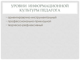 УРОВНИ ИНФОРМАЦИОННОЙ
КУЛЬТУРЫ ПЕДАГОГА
• ориентировочно-инструментальный
• профессионально-прикладной
• творческо-рефлексивный

 
