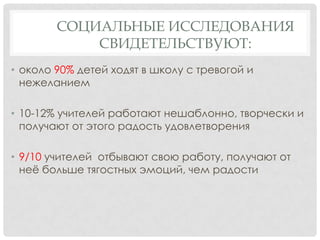СОЦИАЛЬНЫЕ ИССЛЕДОВАНИЯ
СВИДЕТЕЛЬСТВУЮТ:
• около 90% детей ходят в школу с тревогой и
нежеланием
• 10-12% учителей работают нешаблонно, творчески и
получают от этого радость удовлетворения
• 9/10 учителей отбывают свою работу, получают от
неѐ больше тягостных эмоций, чем радости

 