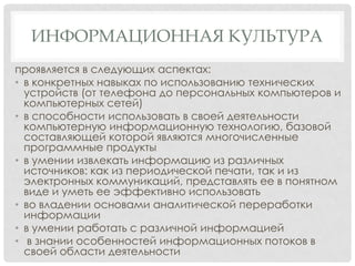 ИНФОРМАЦИОННАЯ КУЛЬТУРА
проявляется в следующих аспектах:
• в конкретных навыках по использованию технических
устройств (от телефона до персональных компьютеров и
компьютерных сетей)
• в способности использовать в своей деятельности
компьютерную информационную технологию, базовой
составляющей которой являются многочисленные
программные продукты
• в умении извлекать информацию из различных
источников: как из периодической печати, так и из
электронных коммуникаций, представлять ее в понятном
виде и уметь ее эффективно использовать
• во владении основами аналитической переработки
информации
• в умении работать с различной информацией
• в знании особенностей информационных потоков в
своей области деятельности

 