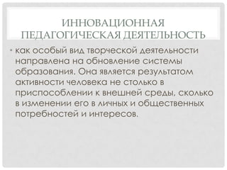 ИННОВАЦИОННАЯ
ПЕДАГОГИЧЕСКАЯ ДЕЯТЕЛЬНОСТЬ
• как особый вид творческой деятельности
направлена на обновление системы
образования. Она является результатом
активности человека не столько в
приспособлении к внешней среды, сколько
в изменении его в личных и общественных
потребностей и интересов.

 
