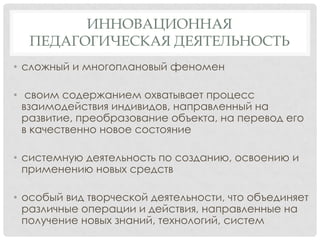 ИННОВАЦИОННАЯ
ПЕДАГОГИЧЕСКАЯ ДЕЯТЕЛЬНОСТЬ
• сложный и многоплановый феномен
• своим содержанием охватывает процесс
взаимодействия индивидов, направленный на
развитие, преобразование объекта, на перевод его
в качественно новое состояние
• системную деятельность по созданию, освоению и
применению новых средств
• особый вид творческой деятельности, что объединяет
различные операции и действия, направленные на
получение новых знаний, технологий, систем

 