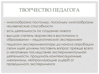 ТВОРЧЕСТВО ПЕДАГОГА
• многообразно постольку, поскольку многообразны
человеческие способности
• есть деятельность по созданию нового
• высшая степень творчества в воспитании и
образовании – педагогический эксперимент
• педагоги-экспериментаторы до начала апробации
своих идей должны поставить вопрос прежде всего
о негативных последствиях экспериментальной
деятельности, продумать компенсационные
механизмы, нейтрализующие ущерб от
проводимого эксперимента

 