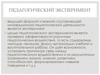 ПЕДАГОГИЧЕСКИЙ ЭКСПЕРИМЕНТ
• ведущей формой и важной составляющей
инновационной педагогической деятельности
является эксперимент
• целью педагогического эксперимента является
проверка эффективности различных
педагогических воздействий, то есть содержания,
методов, приемов, форм организации учебной и
воспитательной работы. Он дает возможность
установить причинную связь между
педагогическими воздействиями и их результатами
(освоением знаний, умений, развитием
способностей, формированием навыков
поведения и т.д.).

 