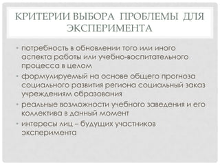 КРИТЕРИИ ВЫБОРА ПРОБЛЕМЫ ДЛЯ
ЭКСПЕРИМЕНТА
• потребность в обновлении того или иного
аспекта работы или учебно-воспитательного
процесса в целом
• формулируемый на основе общего прогноза
социального развития региона социальный заказ
учреждениям образования
• реальные возможности учебного заведения и его
коллектива в данный момент
• интересы лиц – будущих участников
эксперимента

 