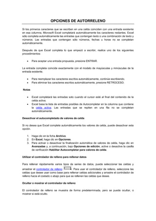 OPCIONES DE AUTORRELENO
Si los primeros caracteres que se escriben en una celda coinciden con una entrada existente
en esa columna, Microsoft Excel completará automáticamente los caracteres restantes. Excel
sólo completa automáticamente las entradas que contengan texto o una combinación de texto y
números. Las entradas que contengan sólo números, fechas u horas no se completan
automáticamente.
Después de que Excel completa lo que empezó a escribir, realice uno de los siguientes
procedimientos:


Para aceptar una entrada propuesta, presione ENTRAR.

La entrada completa coincide exactamente con el modelo de mayúsculas y minúsculas de la
entrada existente.



Para reemplazar los caracteres escritos automáticamente, continúe escribiendo.
Para eliminar los caracteres escritos automáticamente, presione RETROCESO.

Notas



Excel completará las entradas solo cuando el cursor esté al final del contenido de la
celda activa.
Excel basa la lista de entradas posibles de Autocompletar en la columna que contiene
la celda activa. Las entradas que se repiten en una fila no se completan
automáticamente.

Desactivar el autocompletado de valores de celda
Si no desea que Excel complete automáticamente los valores de celda, puede desactivar esta
opción.
1. Haga clic en la ficha Archivo.
2. En Excel, haga clic en Opciones.
3. Para activar o desactivar la finalización automática de valores de celda, haga clic en
Avanzadas y, a continuación, bajo Opciones de edición, active o desactive la casilla
de verificación Habilitar Autocompletar para valores de celda.
Utilizar el controlador de relleno para rellenar datos
Para rellenar rápidamente varios tipos de series de datos, puede seleccionar las celdas y
arrastrar el controlador de relleno
. Para usar el controlador de relleno, seleccione las
celdas que desee usar como base para rellenar celdas adicionales y arrastre el controlador de
relleno hacia el costado o abajo para que se rellenen las celdas que desee.
Ocultar o mostrar el controlador de relleno
El controlador de relleno se muestra de forma predeterminada, pero se puede ocultar, o
mostrar si está oculto.

 