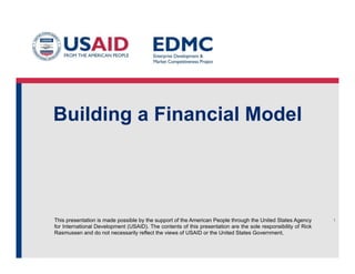 Building a Financial Model

This presentation is made possible by the support of the American People through the United States Agency
for International Development (USAID). The contents of this presentation are the sole responsibility of Rick
Rasmussen and do not necessarily reflect the views of USAID or the United States Government.

1

 