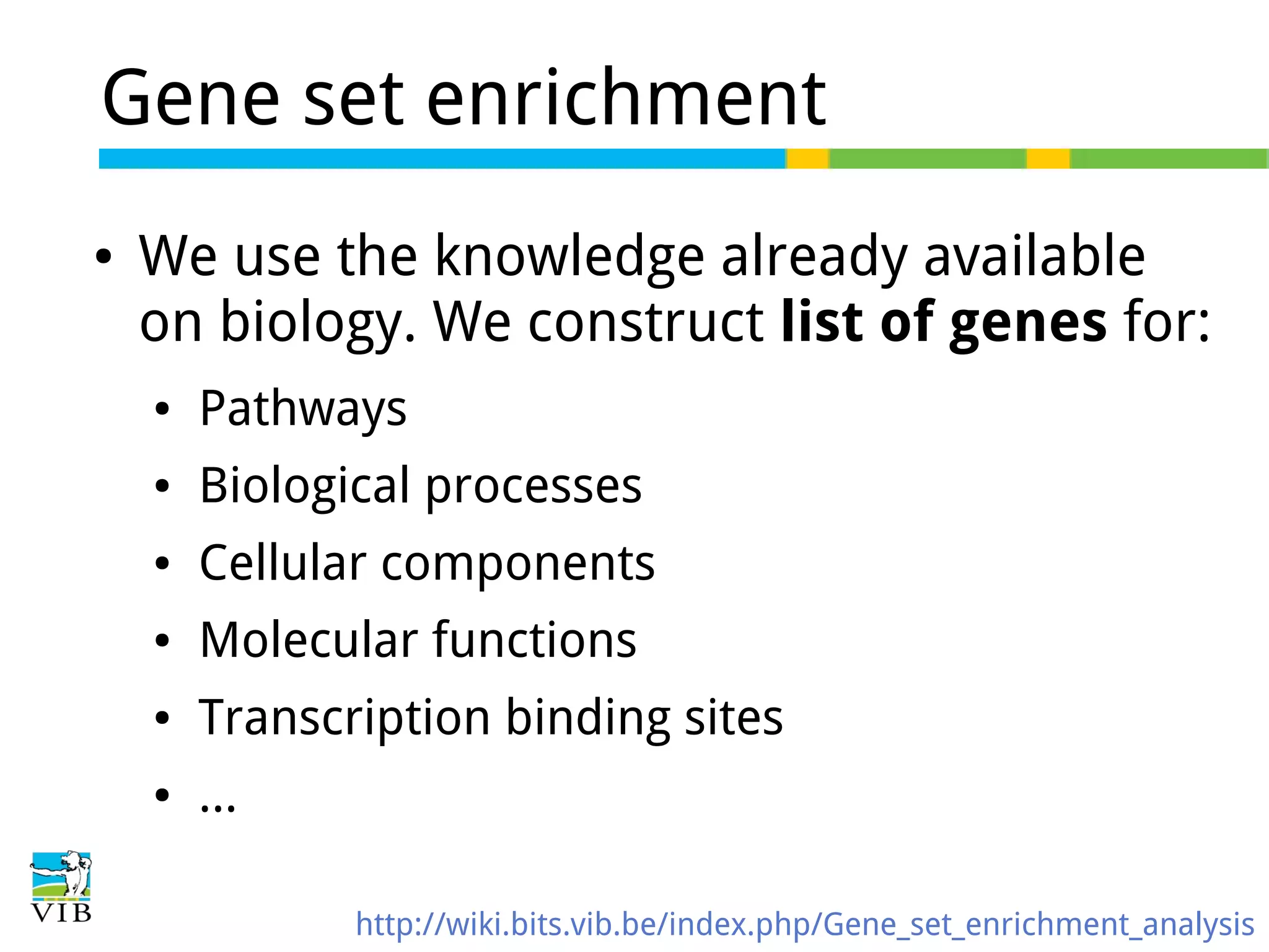 Gene set enrichment
●

We use the knowledge already available
on biology. We construct list of genes for:
●

Pathways

●

Biological processes

●

Cellular components

●

Molecular functions

●

Transcription binding sites

●

...
http://wiki.bits.vib.be/index.php/Gene_set_enrichment_analysis

 
