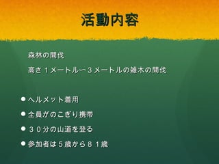 活動内容
森林の間伐
高さ１メートル〜３メートルの雑木の間伐

 ヘルメット着用
 全員がのこぎり携帯
 ３０分の山道を登る
 参加者は５歳から８１歳

 