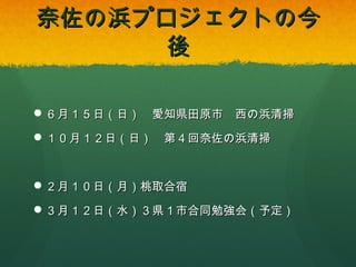 奈佐の浜プロジェクトの今後

 ６月１５日（日） 愛知県田原市 西の浜清掃
 １０月１２日（日） 第４回奈佐の浜清掃

 ２月１０日（月）桃取合宿
 ３月１２日（水）３県１市合同勉強会（予定）

 