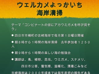 ウェルカメよっかいち
海岸清掃
テーマ「コンビナートの街にアカウミガメを呼び戻そう」
 四日市市楠町の吉崎海岸で毎月第１日曜日開催
 朝８時から１時間の海岸清掃 去年参加者１２５０人
 朝９時から１時間の楽しい海の勉強会
 講師は、鳥、植物、昆虫、ウミガメ、スナメリ、
四日市公害、蜃気楼、温暖化、漂着ごみなど
吉崎海岸は２０００年頃までは毎年産卵の報告がある

 