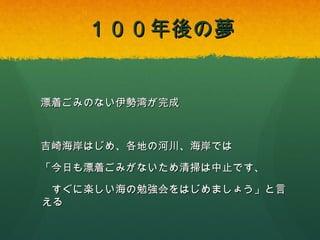 １００年後の夢

漂着ごみのない伊勢湾が完成

吉崎海岸はじめ、各地の河川、海岸では
「今日も漂着ごみがないため清掃は中止です、
すぐに楽しい海の勉強会をはじめましょう」と言える

 