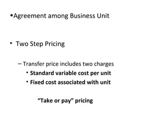•Agreement among Business Unit

• Two Step Pricing
– Transfer price includes two charges
• Standard variable cost per unit
• Fixed cost associated with unit
“Take or pay” pricing

 